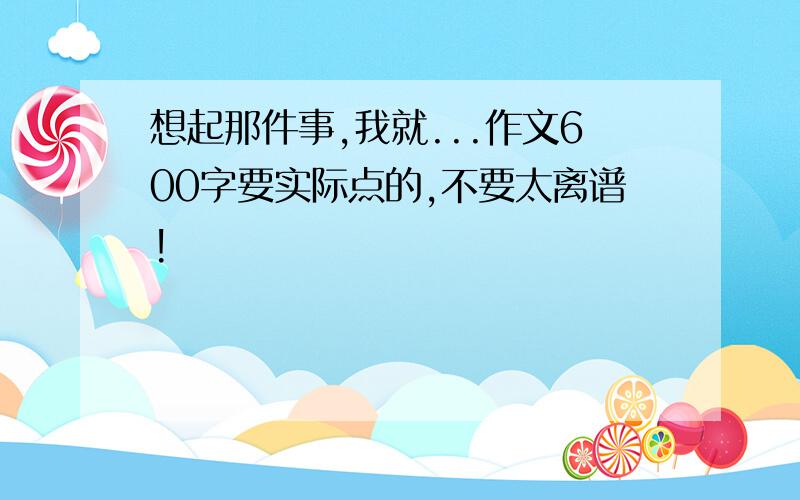 想起那件事,我就...作文600字要实际点的,不要太离谱!