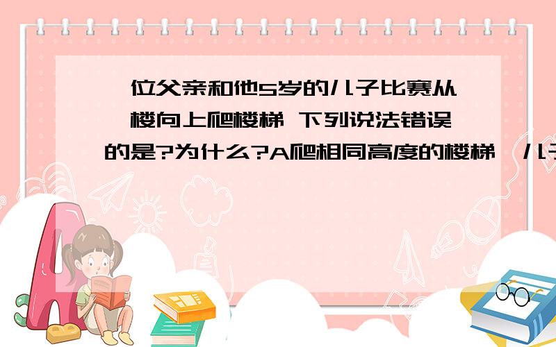 一位父亲和他5岁的儿子比赛从一楼向上爬楼梯 下列说法错误的是?为什么?A爬相同高度的楼梯,儿子体重小,克服重力做的功少B爬相同高度的楼梯,父亲体重大,克服重力做的功多C怕相同高度的