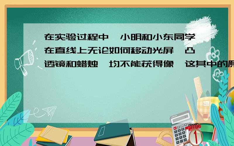 在实验过程中,小明和小东同学在直线上无论如何移动光屏、凸透镜和蜡烛,均不能获得像,这其中的原因可能是?注意是移动光屏、凸透镜和蜡烛!急.