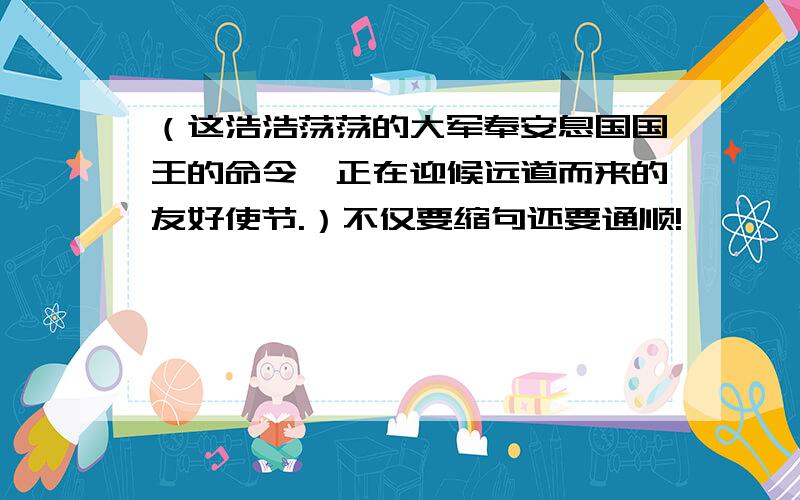 （这浩浩荡荡的大军奉安息国国王的命令,正在迎候远道而来的友好使节.）不仅要缩句还要通顺!