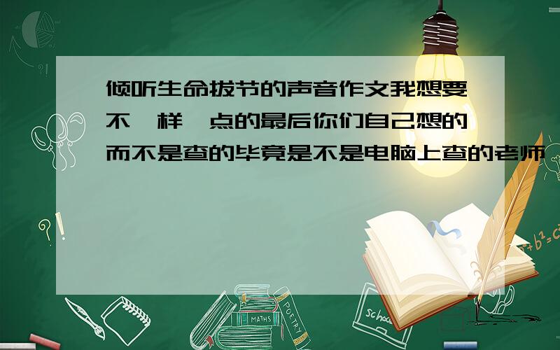 倾听生命拔节的声音作文我想要不一样一点的最后你们自己想的而不是查的毕竟是不是电脑上查的老师一眼辨认求大神帮忙如果困难稍作改动中间事件也行