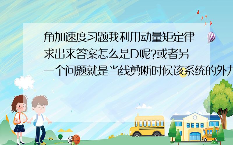 角加速度习题我利用动量矩定律求出来答案怎么是D呢?或者另一个问题就是当线剪断时候该系统的外力是mg还是B的反力1/2mg?力会不会发生瞬间突变呢?求详解