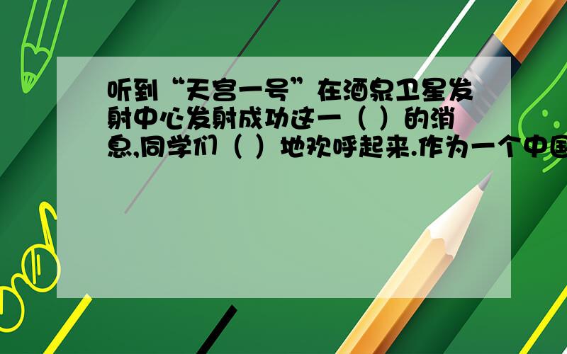 听到“天宫一号”在酒泉卫星发射中心发射成功这一（ ）的消息,同学们（ ）地欢呼起来.作为一个中国人,怎么会不感到（ 作为一名学生,我们更应该（ ）地学习,打好知识和能力基础,长大以