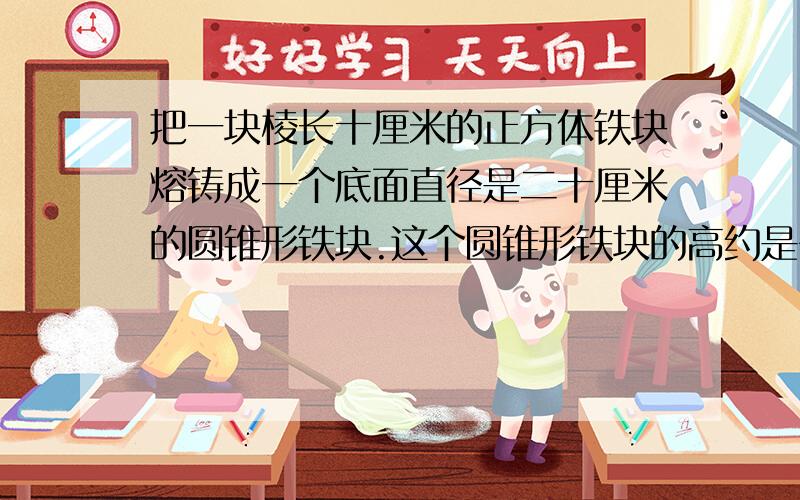 把一块棱长十厘米的正方体铁块熔铸成一个底面直径是二十厘米的圆锥形铁块.这个圆锥形铁块的高约是多少?要有解释和算式!