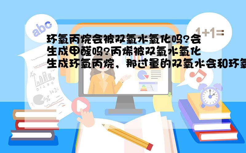 环氧丙烷会被双氧水氧化吗?会生成甲醛吗?丙烯被双氧水氧化生成环氧丙烷，那过量的双氧水会和环氧丙烷继续反应吗？