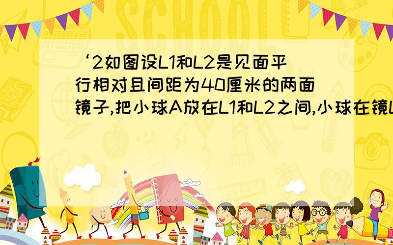 ‘2如图设L1和L2是见面平行相对且间距为40厘米的两面镜子,把小球A放在L1和L2之间,小球在镜L1中的像为A‘A’在镜L2中的像为A‘’,则A‘A’‘等于