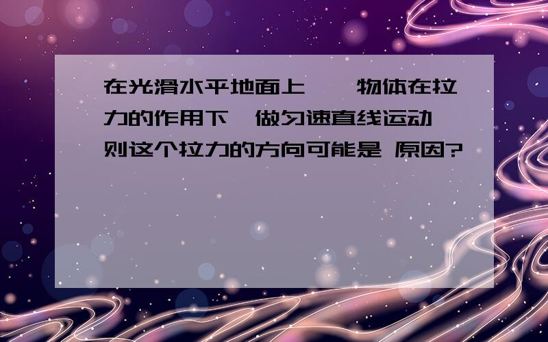 在光滑水平地面上,一物体在拉力的作用下,做匀速直线运动,则这个拉力的方向可能是 原因?