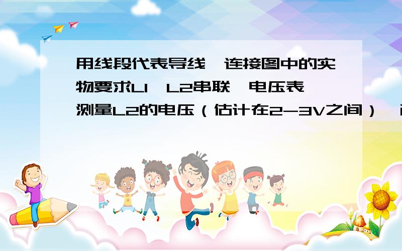 用线段代表导线,连接图中的实物要求L1,L2串联,电压表测量L2的电压（估计在2-3V之间）,画出对应的电路图.要画两个图,一个实物图,一个电路图