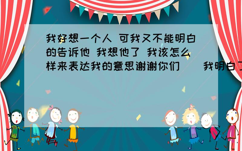 我好想一个人 可我又不能明白的告诉他 我想他了 我该怎么样来表达我的意思谢谢你们    我明白了