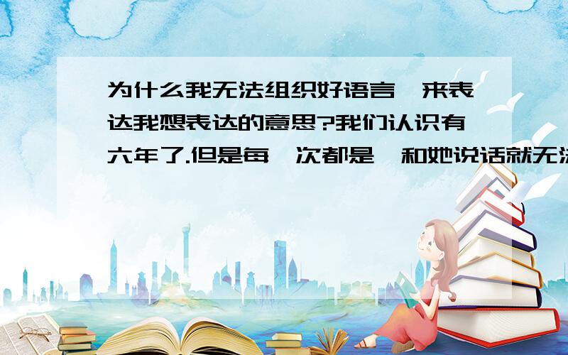 为什么我无法组织好语言,来表达我想表达的意思?我们认识有六年了.但是每一次都是一和她说话就无法顺利流畅的沟通.欲言又止.我会感觉不管我说什么,都吸引不了她.我说的话都话题说道一