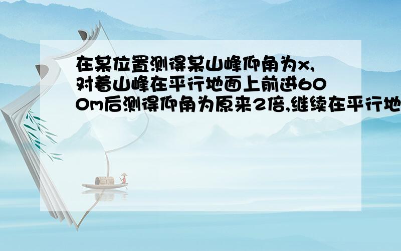 在某位置测得某山峰仰角为x,对着山峰在平行地面上前进600m后测得仰角为原来2倍,继续在平行地面上前进...在某位置测得某山峰仰角为x,对着山峰在平行地面上前进600m后测得仰角为原来2倍,继