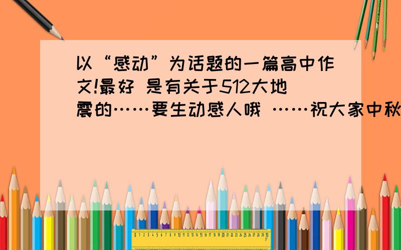 以“感动”为话题的一篇高中作文!最好 是有关于512大地震的……要生动感人哦 ……祝大家中秋节快乐!