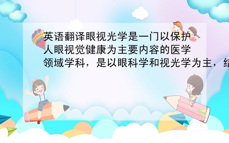 英语翻译眼视光学是一门以保护人眼视觉健康为主要内容的医学领域学科，是以眼科学和视光学为主，结合现代医学、生理光学、应用光学、生物医学工程等知识所构成的一门专业性强、涉