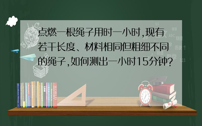 点燃一根绳子用时一小时,现有若干长度、材料相同但粗细不同的绳子,如何测出一小时15分钟?