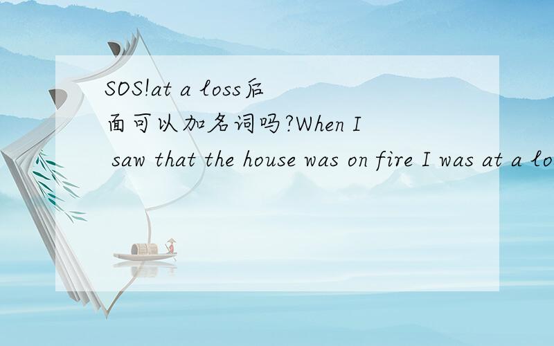 SOS!at a loss后面可以加名词吗?When I saw that the house was on fire I was at a loss+what to do这种表达可以吗?at a loss后面可以再接名词（或名词性从句）吗?还是表达成：at a loss of what to do?