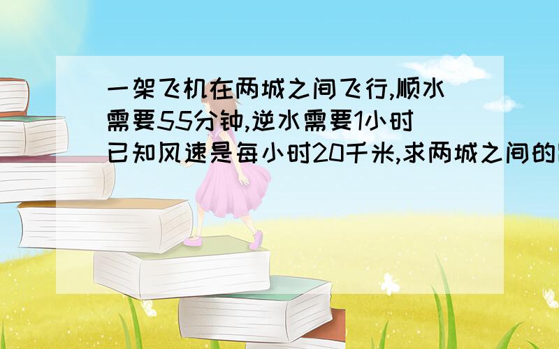 一架飞机在两城之间飞行,顺水需要55分钟,逆水需要1小时已知风速是每小时20千米,求两城之间的距离?如果可以的话帮我分析分析谢谢