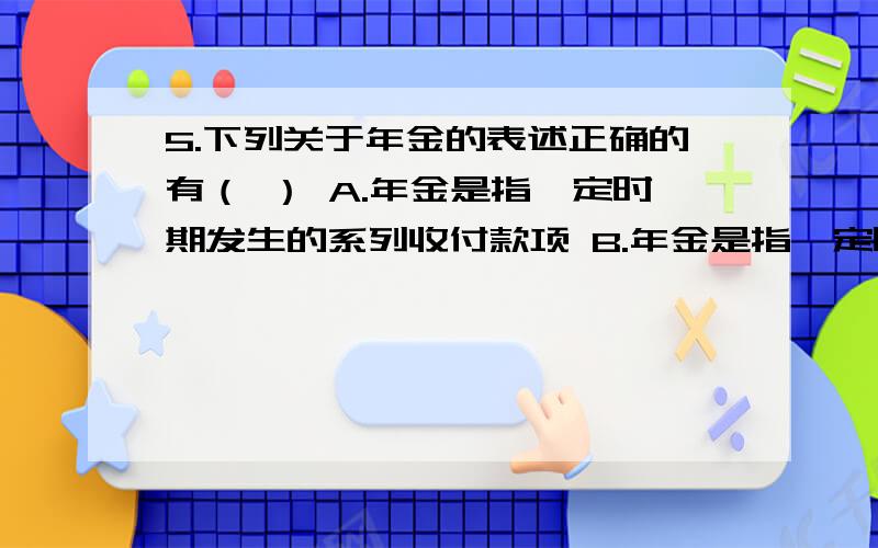 5.下列关于年金的表述正确的有（ ） A.年金是指一定时期发生的系列收付款项 B.年金是指一定时期等额的系列注：是多选题