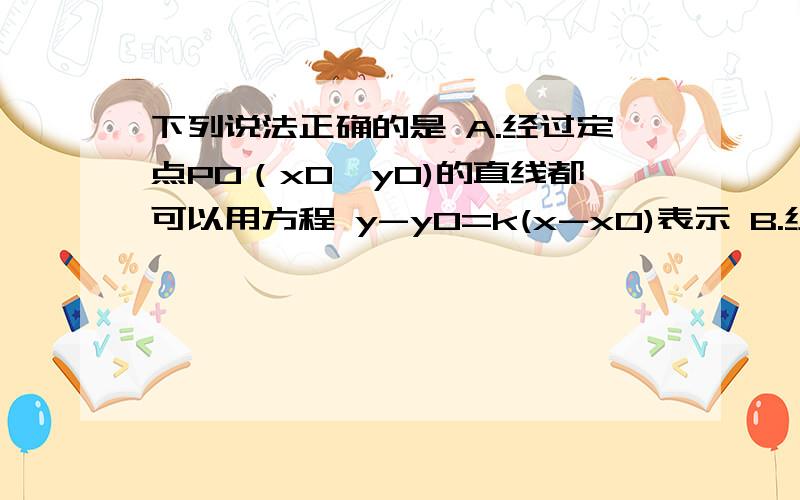 下列说法正确的是 A.经过定点P0（x0,y0)的直线都可以用方程 y-y0=k(x-x0)表示 B.经过定点A（0,b)的直线都可以用方程y=kx+b表示C.不经过原点 的直线都可以用方程a/x+b/y=1表示D.经过任意两个不同的点