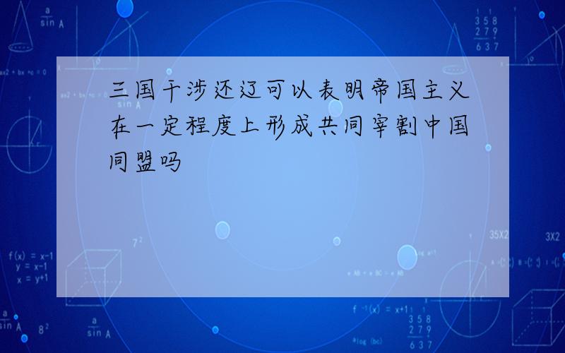 三国干涉还辽可以表明帝国主义在一定程度上形成共同宰割中国同盟吗