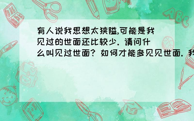 有人说我思想太狭隘,可能是我见过的世面还比较少. 请问什么叫见过世面? 如何才能多见见世面. 我仍然很模糊,求助高人赐教,谢谢