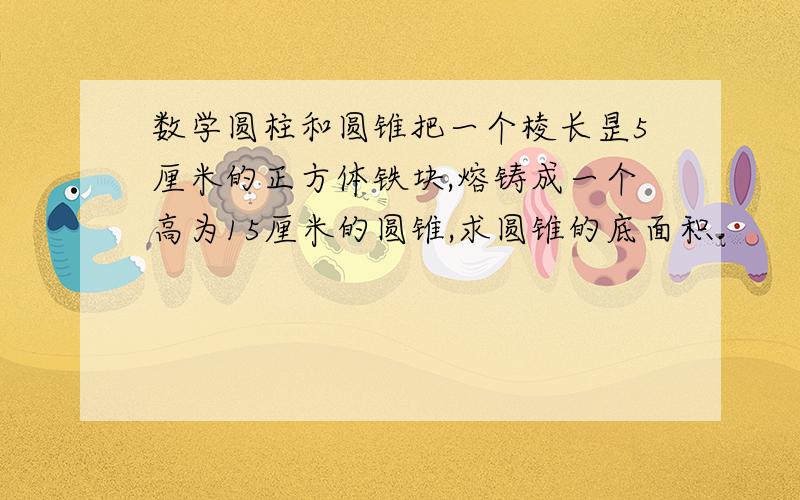 数学圆柱和圆锥把一个棱长昰5厘米的正方体铁块,熔铸成一个高为15厘米的圆锥,求圆锥的底面积.