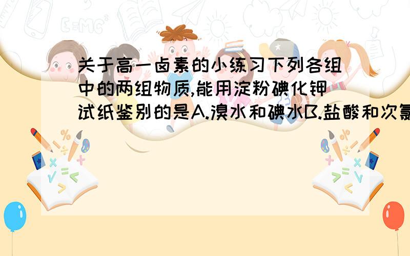 关于高一卤素的小练习下列各组中的两组物质,能用淀粉碘化钾试纸鉴别的是A.溴水和碘水B.盐酸和次氯酸C.稀硝酸和稀盐酸D.浓硝酸和氨水