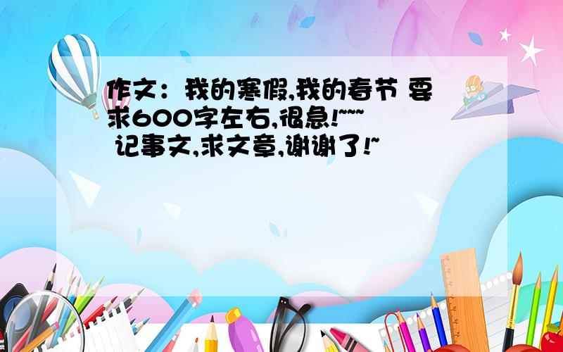 作文：我的寒假,我的春节 要求600字左右,很急!~~~ 记事文,求文章,谢谢了!~