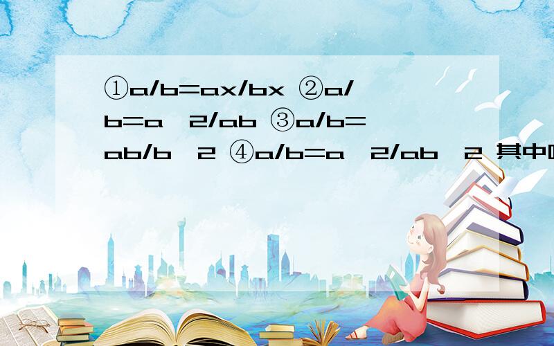 ①a/b=ax/bx ②a/b=a^2/ab ③a/b=ab/b^2 ④a/b=a^2/ab^2 其中哪个是正确的变形