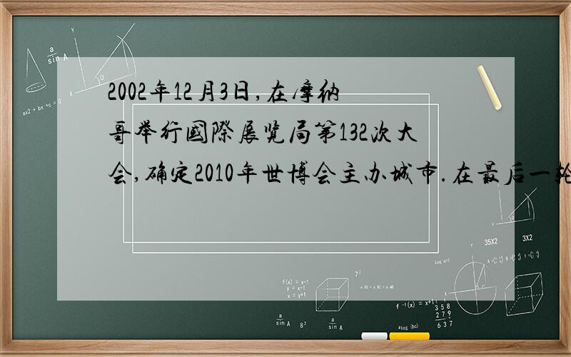 2002年12月3日,在摩纳哥举行国际展览局第132次大会,确定2010年世博会主办城市.在最后一轮投票中,共88个成员国参加了投票,中国上海赢得了54票,成为2010年世博会的主办城市,上海在这一轮投票