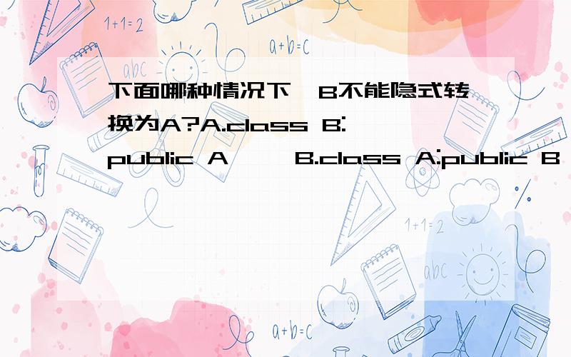 下面哪种情况下,B不能隐式转换为A?A.class B:public A{} B.class A:public B{}C.class B{operator A();} D.class A{A(const B&);}