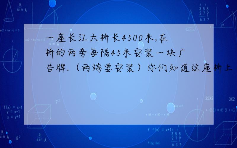 一座长江大桥长4500米,在桥的两旁每隔45米安装一块广告牌.（两端要安装）你们知道这座桥上一共安装了多少一座长江大桥长4500米,在桥的两旁每隔45米安装一块广告牌.（两端要安装）聪明的