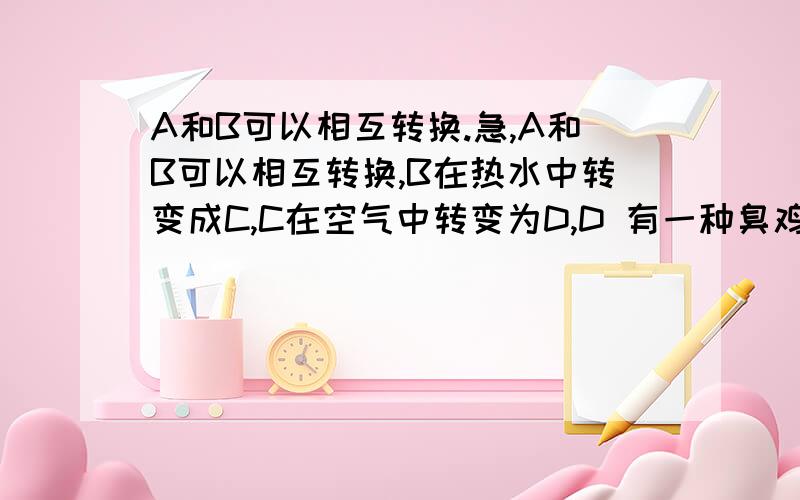 A和B可以相互转换.急,A和B可以相互转换,B在热水中转变成C,C在空气中转变为D,D 有一种臭鸡蛋味道,问ABCD各是什么?急,