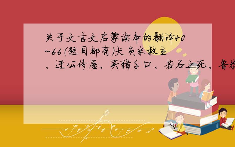 关于文言文启蒙读本的翻译40~66（题目都有）犬负米救主、迂公修屋、买猪千口、若石之死、鲁恭治中牢、责人当以其方、朕昭大难不死、明义法师之鸠、艾子之领人、鸟与人、狼子野心、