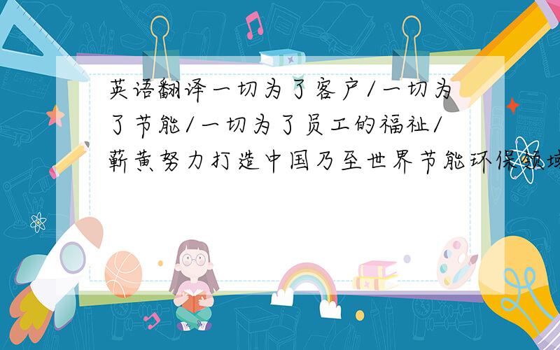 英语翻译一切为了客户/一切为了节能/一切为了员工的福祉/蕲黄努力打造中国乃至世界节能环保领域的知名企业集团价值观：为了我们的子孙后代/天更蓝/地更绿/水更清/我们不断创新,吸取,