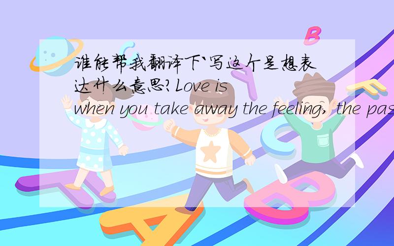 谁能帮我翻译下`写这个是想表达什么意思?Love is when you take away the feeling, the passion, the romance, and you find out you still care for that person. —— 所谓爱