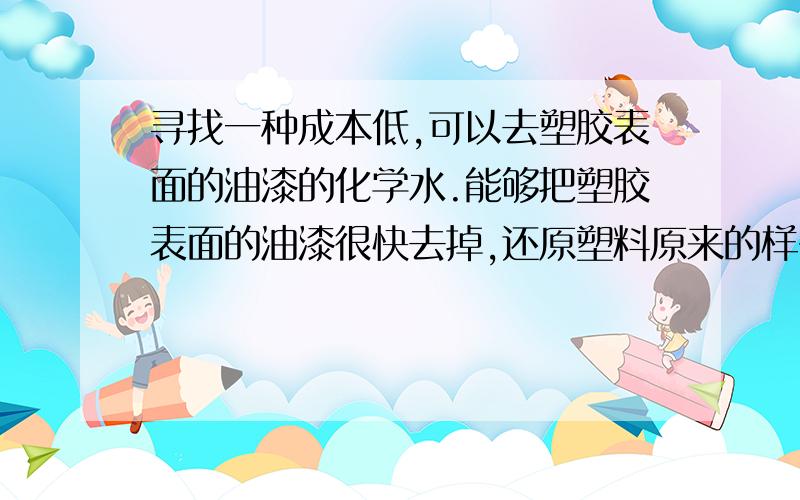 寻找一种成本低,可以去塑胶表面的油漆的化学水.能够把塑胶表面的油漆很快去掉,还原塑料原来的样子,要求油漆去得快又干净,每升的化学水成本不要太高.最好可以溶淆的.