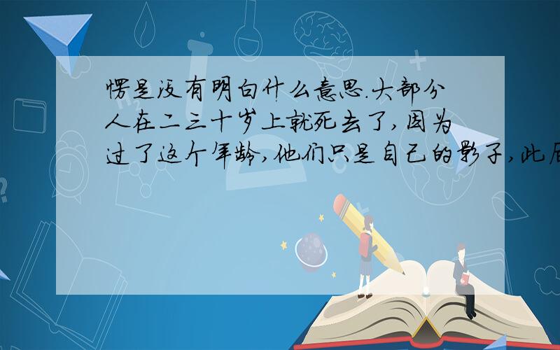 愣是没有明白什么意思.大部分人在二三十岁上就死去了,因为过了这个年龄,他们只是自己的影子,此后的余生则是在模仿自己中度过,日复一日,更机械,更装腔作势地重复他们在有生之年的所作