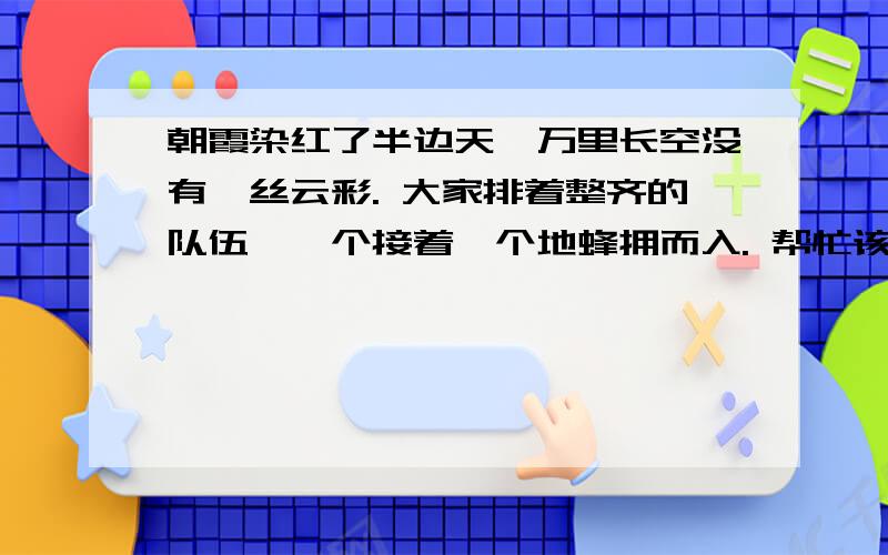 朝霞染红了半边天,万里长空没有一丝云彩. 大家排着整齐的队伍,一个接着一个地蜂拥而入. 帮忙该一下病帮忙该一下病句!急!顺便帮忙改一下!