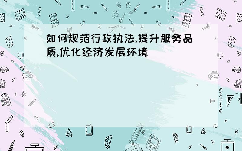 如何规范行政执法,提升服务品质,优化经济发展环境