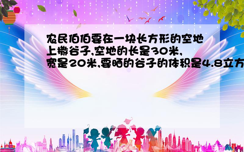 农民伯伯要在一块长方形的空地上撒谷子,空地的长是30米,宽是20米,要晒的谷子的体积是4.8立方米,谷子均匀铺满空地后，厚度大约是多少厘米？