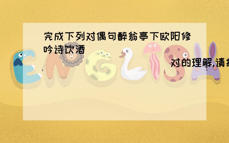 完成下列对偶句醉翁亭下欧阳修吟诗饮酒______________________对的理解,请把下列对偶句补充完整