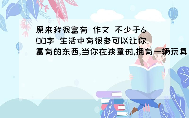 原来我很富有 作文 不少于600字 生活中有很多可以让你富有的东西,当你在孩童时,拥有一辆玩具车就觉得很富有；当你挑灯夜读时,知识就是你最大的富有；当你工作时,大大的房子就是你的富