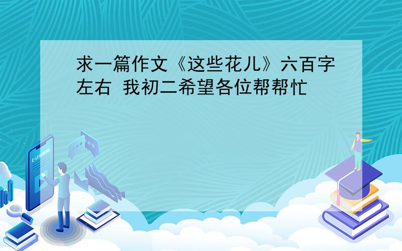 求一篇作文《这些花儿》六百字左右 我初二希望各位帮帮忙