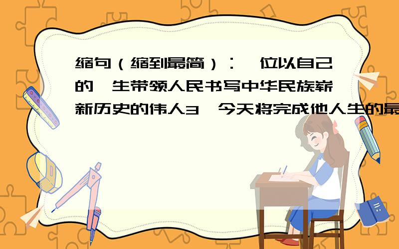 缩句（缩到最简）：一位以自己的一生带领人民书写中华民族崭新历史的伟人3,今天将完成他人生的最后一个篇章.