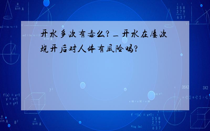 开水多次有毒么?_开水在屡次烧开后对人体有风险吗?