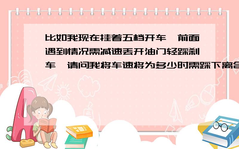 比如我现在挂着五档开车,前面遇到情况需减速丢开油门轻踩刹车,请问我将车速将为多少时需踩下离合换挡?我一直踩着刹车把车速降到快停下来的时候,再踩离合行吗?那样会不会熄火?刚开始