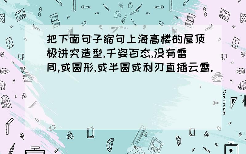 把下面句子缩句上海高楼的屋顶极讲究造型,千姿百态,没有雷同,或圆形,或半圆或利刃直插云霄.