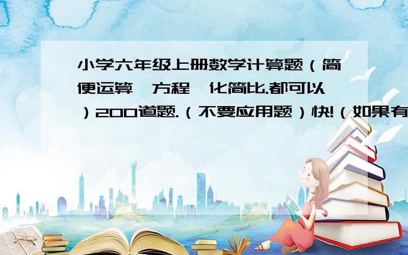 小学六年级上册数学计算题（简便运算、方程、化简比.都可以）200道题.（不要应用题）快!（如果有答案也可以发答案没有可以不发答案）六年级的