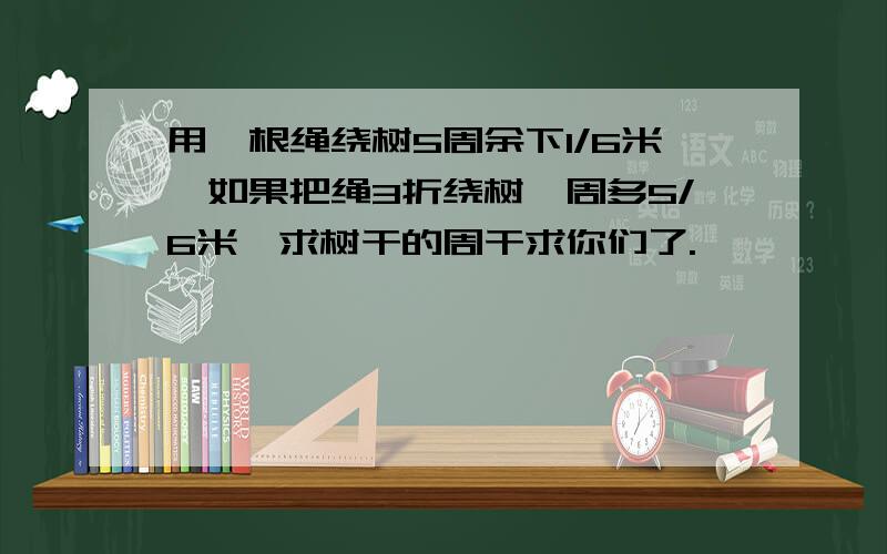 用一根绳绕树5周余下1/6米,如果把绳3折绕树一周多5/6米,求树干的周干求你们了.