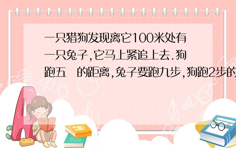 一只猎狗发现离它100米处有一只兔子,它马上紧追上去.狗跑五歩的距离,兔子要跑九步,狗跑2步的时间.问猎狗跑多远才能追上兔子?计算要有过程,最好是解方程用方程解